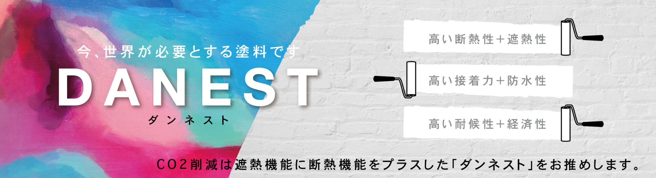 断熱・遮熱塗料ダンネスト
高い断熱性+遮熱性
高い接着力+防水性
高い耐候性+経済性
CO2削減は遮熱機能に断熱機能をプラスした「ダンネスト」をお勧めします。